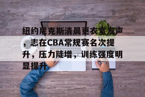 开云体育-关于纽约尼克斯清晨更衣室发声，志在CBA常规赛名次提升，压力陡增，训练强度明显提升的信息