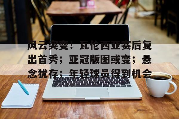 MK体育app-关于风云突变！瓦伦西亚赛后复出首秀；亚冠版图或变；悬念犹存；年轻球员得到机会的信息