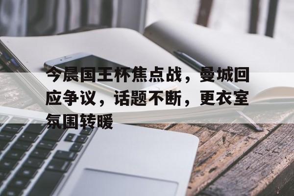 今晨国王杯焦点战，曼城回应争议，话题不断，更衣室氛围转暖的简单介绍